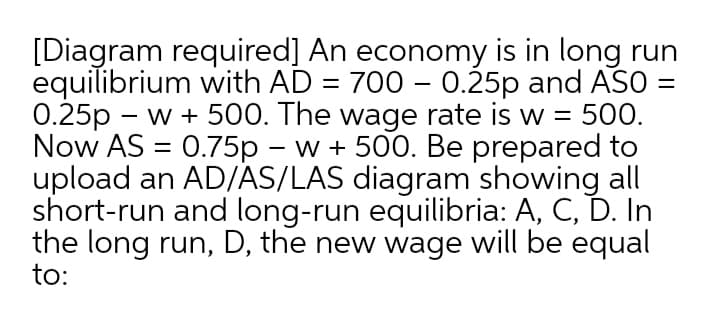 [Diagram required] An economy is in long run
equilibrium with AD = 700 – 0.25p and ASO
0.25p - w + 500. The wage rate is w = 500.
Now AS = 0.75p – w + 500. Be prepared to
upload an AD/AS/LAS diagram showing all
short-run and long-run equilibria: A, C, D. In
the long run, D, the new wage will be equal
to:
|
