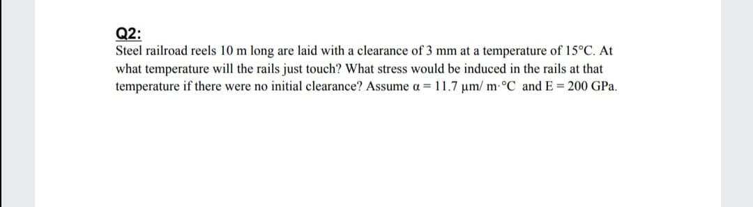 Q2:
Steel railroad reels 10 m long are laid with a clearance of 3 mm at a temperature of 15°C. At
what temperature will the rails just touch? What stress would be induced in the rails at that
temperature if there were no initial clearance? Assume a = 11.7 um/ m-°C and E= 200 GPa.
