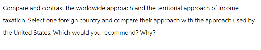 Compare and contrast the worldwide approach and the territorial approach of income
taxation. Select one foreign country and compare their approach with the approach used by
the United States. Which would you recommend? Why?