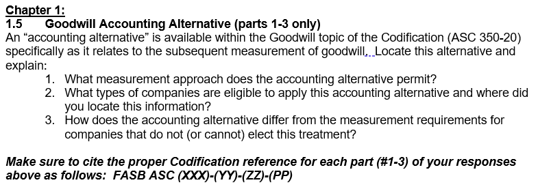 Chapter 1:
1.5 Goodwill Accounting Alternative (parts 1-3 only)
An "accounting alternative" is available within the Goodwill topic of the Codification (ASC 350-20)
specifically as it relates to the subsequent measurement of goodwill,. Locate this alternative and
explain:
1. What measurement approach does the accounting alternative permit?
2. What types of companies are eligible to apply this accounting alternative and where did
you locate this information?
3.
How does the accounting alternative differ from the measurement requirements for
companies that do not (or cannot) elect this treatment?
Make sure to cite the proper Codification reference for each part (#1-3) of your responses
above as follows: FASB ASC (XXX)-(YY)-(ZZ)-(PP)