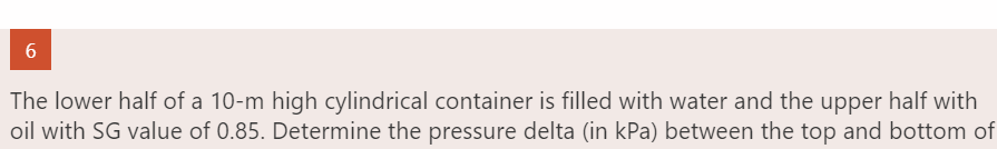 6
The lower half of a 10-m high cylindrical container is filled with water and the upper half with
oil with SG value of 0.85. Determine the pressure delta (in kPa) between the top and bottom of