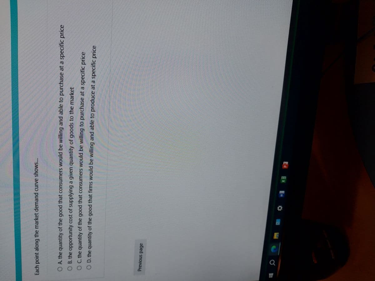 Each point along the market demand curve shows...
O A. the quantity of the good that consumers would be willing and able to purchase at a specific price
O B. the opportunity cost of supplying a given quantity of goods to the market
O C. the quantity of the good that consumers would be willing to purchase at a specific price
O D. the quantity of the good that firms would be willing and able to produce at a specific price
Previous page
W
* P