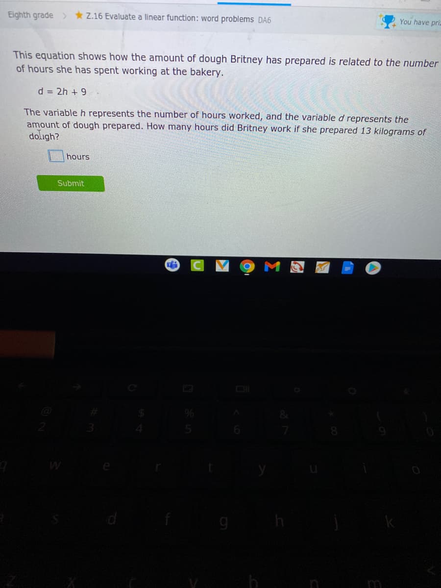 Eighth grade >
* Z.16 Evaluate a linear function: word problems DA6
You have priz
This equation shows how the amount of dough Britney has prepared is related to the number
of hours she has spent working at the bakery.
d = 2h + 9
The variableh represents the number of hours worked, and the variable d represents the
amount of dough prepared. How many hours did Britney work if she prepared 13 kilograms of
doligh?
hours
Submit
4.
