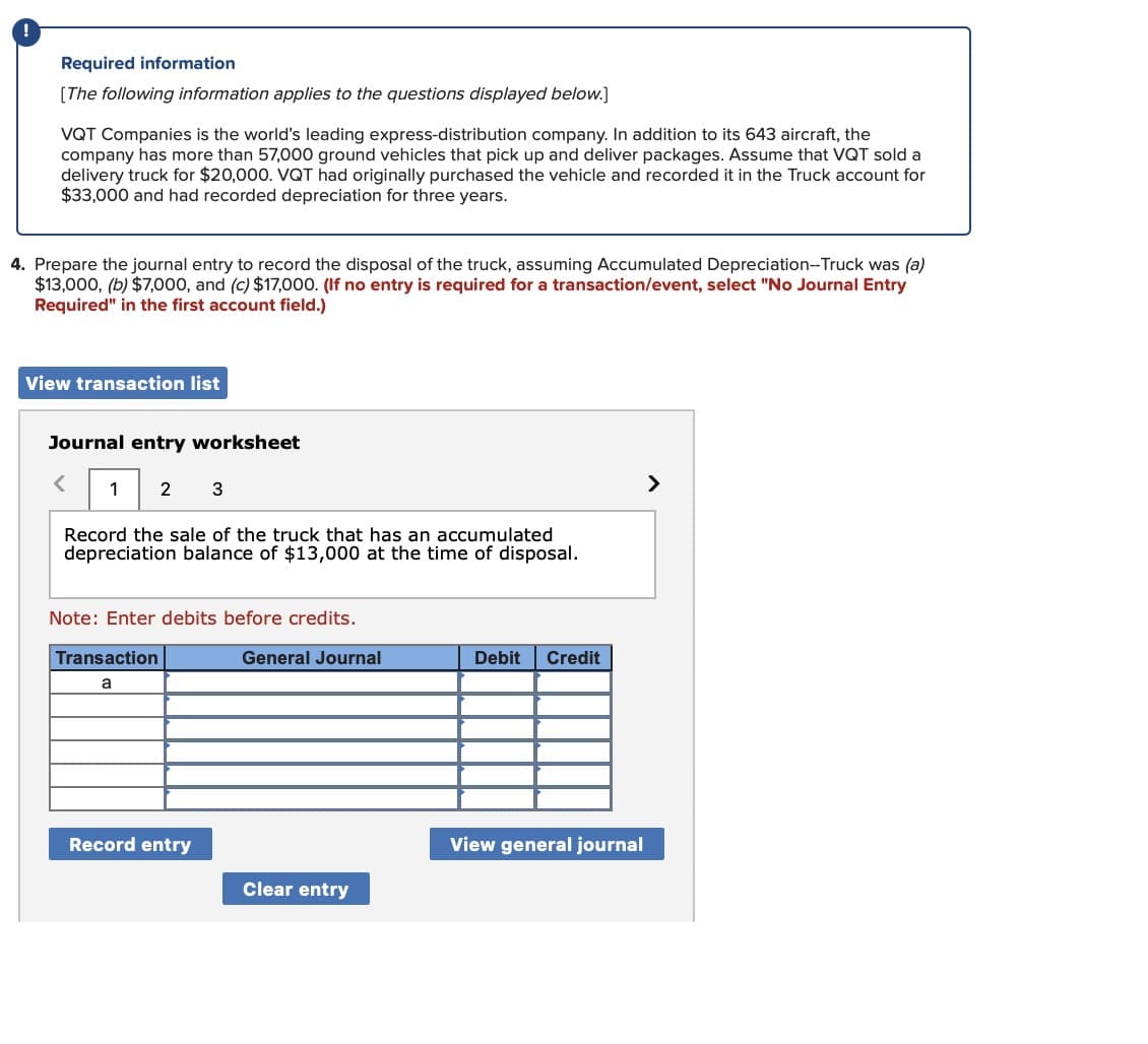 !
Required information
[The following information applies to the questions displayed below.]
VQT Companies is the world's leading express-distribution company. In addition to its 643 aircraft, the
company has more than 57,000 ground vehicles that pick up and deliver packages. Assume that VQT sold a
delivery truck for $20,000. VQT had originally purchased the vehicle and recorded it in the Truck account for
$33,000 and had recorded depreciation for three years.
4. Prepare the journal entry to record the disposal of the truck, assuming Accumulated Depreciation--Truck was (a)
$13,000, (b) $7,000, and (c) $17,000. (If no entry is required for a transaction/event, select "No Journal Entry
Required" in the first account field.)
View transaction list
Journal entry worksheet
<
1 2
3
Record the sale of the truck that has an accumulated
depreciation balance of $13,000 at the time of disposal.
Note: Enter debits before credits.
Transaction
a
General Journal
Debit Credit
Record entry
View general journal
Clear entry