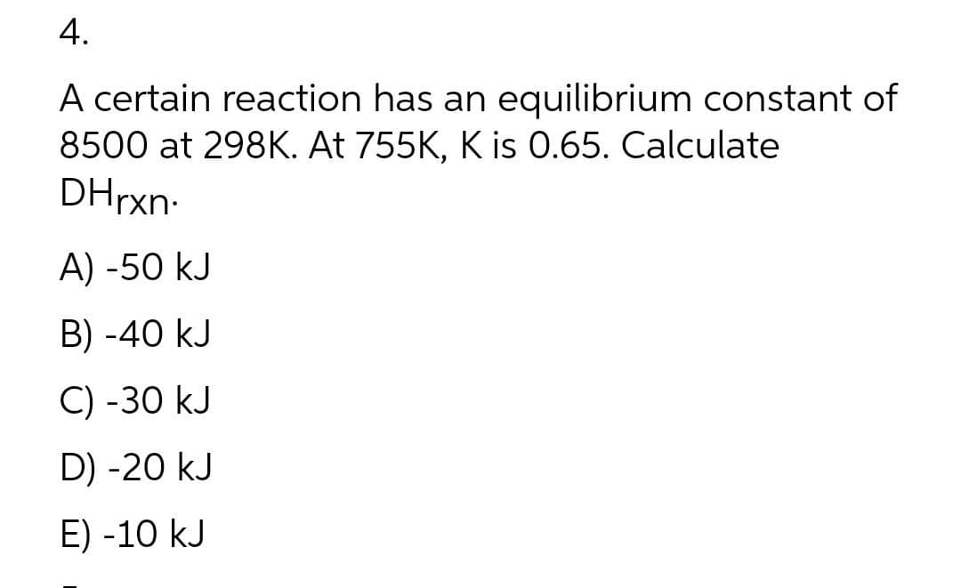 4.
A certain reaction has an equilibrium constant of
8500 at 298K. At 755K, K is 0.65. Calculate
DHrxn-
A) -50 kJ
B) -40 kJ
C) -30 kJ
D) -20 kJ
E) -10 kJ
