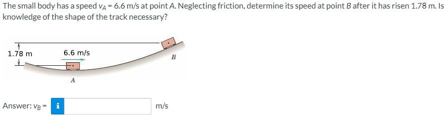 The small body has a speed va = 6.6 m/s at point A. Neglecting friction, determine its speed at point B after it has risen 1.78 m. Is
knowledge of the shape of the track necessary?
1.78 m
6.6 m/s
B
A
Answer: VB =
m/s
