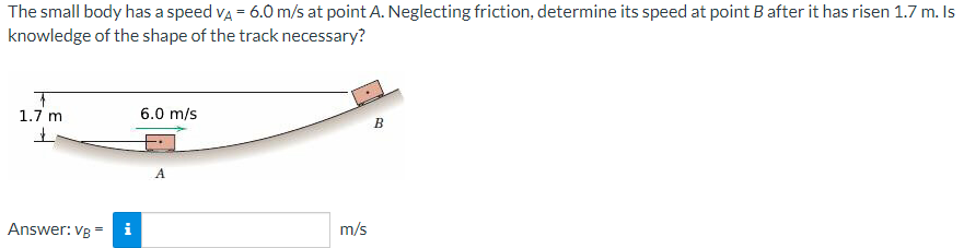 The small body has a speed va = 6.0 m/s at point A. Neglecting friction, determine its speed at point B after it has risen 1.7 m. Is
knowledge of the shape of the track necessary?
1.7 m
6.0 m/s
Answer: VB
i
m/s
