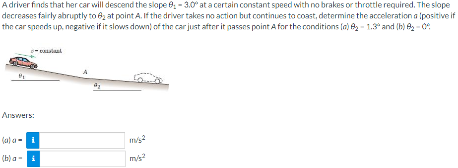 A driver finds that her car will descend the slope 01 = 3.0° at a certain constant speed with no brakes or throttle required. The slope
decreases fairly abruptly to e2 at point A. If the driver takes no action but continues to coast, determine the acceleration a (positive if
the car speeds up, negative if it slows down) of the car just after it passes point A for the conditions (a) 02 = 1.3° and (b) E2 = 0°.
v= constant
A
Answers:
(a) а - i
m/s?
(b) а - і
m/s?
