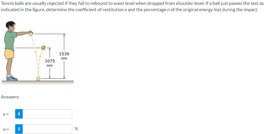 Tennis balls are usually rejected if they fail to rebound to waist level when dropped from shoulder level. If a ball just passes the test as
indicated in the figure, determine the coefficient of restitution e and the percentage n of the original energy lost during the impact.
1530
mm
1075
mm
Answers:
e =
i
i
%
n =
