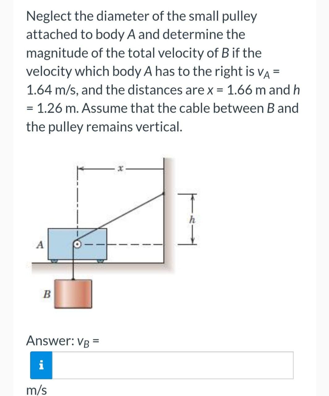 Neglect the diameter of the small pulley
attached to body A and determine the
magnitude of the total velocity of B if the
velocity which body A has to the right is va =
1.64 m/s, and the distances are x = 1.66 m and h
= 1.26 m. Assume that the cable between Band
the pulley remains vertical.
A
B
Answer: VB
i
m/s
