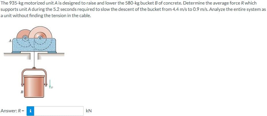 The 935-kg motorized unit A is designed to raise and lower the 580-kg bucket B of concrete. Determine the average force R which
supports unit A during the 5.2 seconds required to slow the descent of the bucket from 4.4 m/s to 0.9 m/s. Analyze the entire system as
a unit without finding the tension in the cable.
B
Answer: R = i
kN
