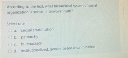 According to the text, what hierarchical system of social
organization is sexism interwoven with?
Select one:
O a. sexual stratification
O b. patriarchy
O c. bureaucracy
O d.
institutionalized, gender based discrimination