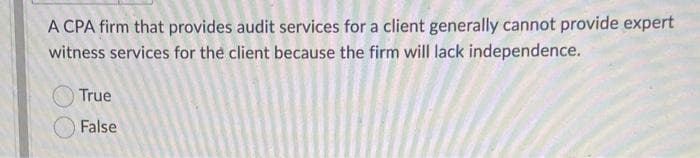 A CPA firm that provides audit services for a client generally cannot provide expert
witness services for the client because the firm will lack independence.
True
False