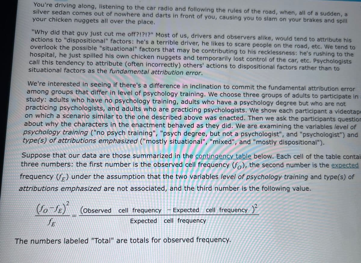 You're driving along, listening to the car radio and following the rules of the road, when, all of a sudden, a
silver sedan comes out of nowhere and darts in front of you, causing you to slam on your brakes and spill
your chicken nuggets all over the place.
"Why did that guy just cut me off?!?!?" Most of us, drivers and observers alike, would tend to attribute his
actions to "dispositional" factors: he's a terrible driver, he likes to scare people on the road, etc. We tend to
overlook the possible "situational" factors that may be contributing to his recklessness: he's rushing to the
hospital, he just spilled his own chicken nuggets and temporarily lost control of the car, etc. Psychologists
call this tendency to attribute (often incorrectly) others' actions to dispositional factors rather than to
situational factors as the fundamental attribution error.
We're interested in seeing if there's a difference in inclination to commit the fundamental attribution error
among groups that differ in level of psychology training. We choose three groups of adults to participate in
study: adults who have no psychology training, adults who have a psychology degree but who are not
practicing psychologists, and adults who are practicing psychologists. We show each participant a videotape
on which a scenario similar to the one described above was enacted. Then we ask the participants question
about why the characters in the enactment behaved as they did. We are examining the variables level of
psychology training ("no psych training", "psych degree, but not a psychologist", and "psychologist") and
type(s) of attributions emphasized ("mostly situational", "mixed", and "mostly dispositional").
Suppose that our data are those summarized in the contingency table below. Each cell of the table contai
three numbers: the first number is the observed cell frequency (fo), the second number is the expected
frequency (fp) under the assumption that the two variables level of psychology training and type(s) of
attributions emphasized are not associated, and the third number is the following value.
E
(Observed cell frequency
Expected cell frequency )"
SE
Expected cell frequency
The numbers labeled "Total" are totals for observed frequency.

