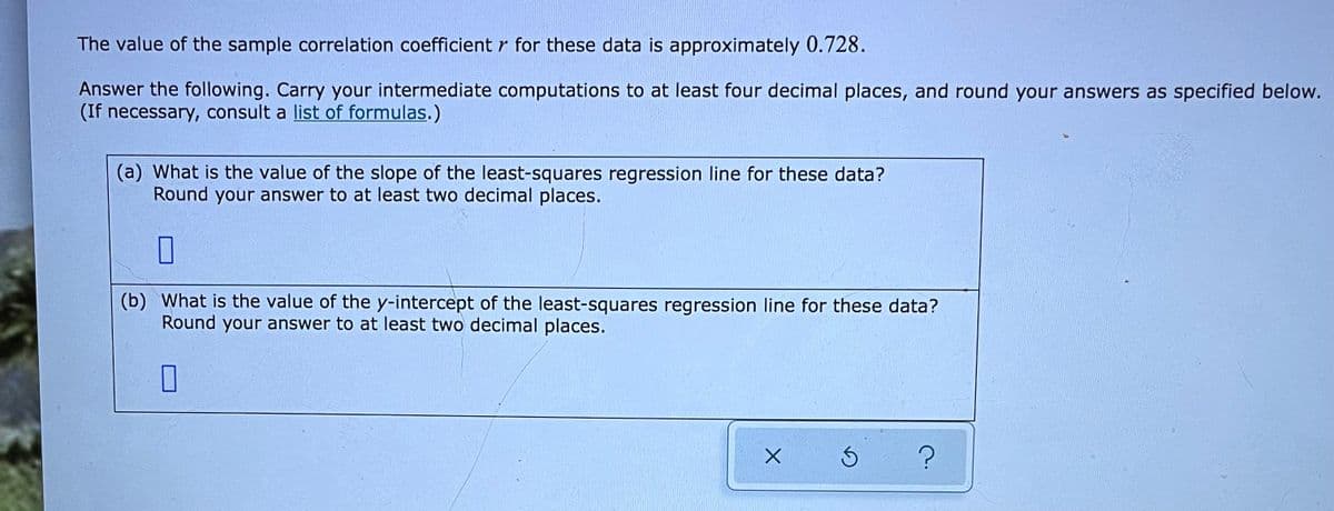 The value of the sample correlation coefficient r for these data is approximately 0.728.
Answer the following. Carry your intermediate computations to at least four decimal places, and round your answers as specified below.
(If necessary, consult a list of formulas.)
(a) What is the value of the slope of the least-squares regression line for these data?
Round your answer to at least two decimal places.
(b) What is the value of the y-intercept of the least-squares regression line for these data?
Round your answer to at least two decimal places.
