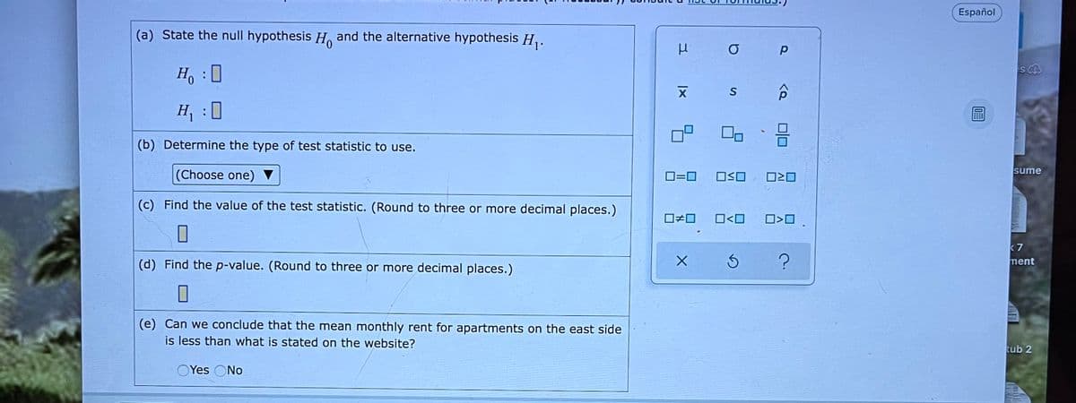 Español
(a) State the null hypothesis H. and the alternative hypothesis H,.
Ho :0
H, :0
(b) Determine the type of test statistic to use.
|(Choose one) ▼
O=0
OSO
sume
(c) Find the value of the test statistic. (Round to three or more decimal places.)
O<O
k 7
ment
(d) Find the p-value. (Round to three or more decimal places.)
(e) Can we conclude that the mean monthly rent for apartments on the east side
is less than what is stated on the website?
tub 2
OYes ONo
