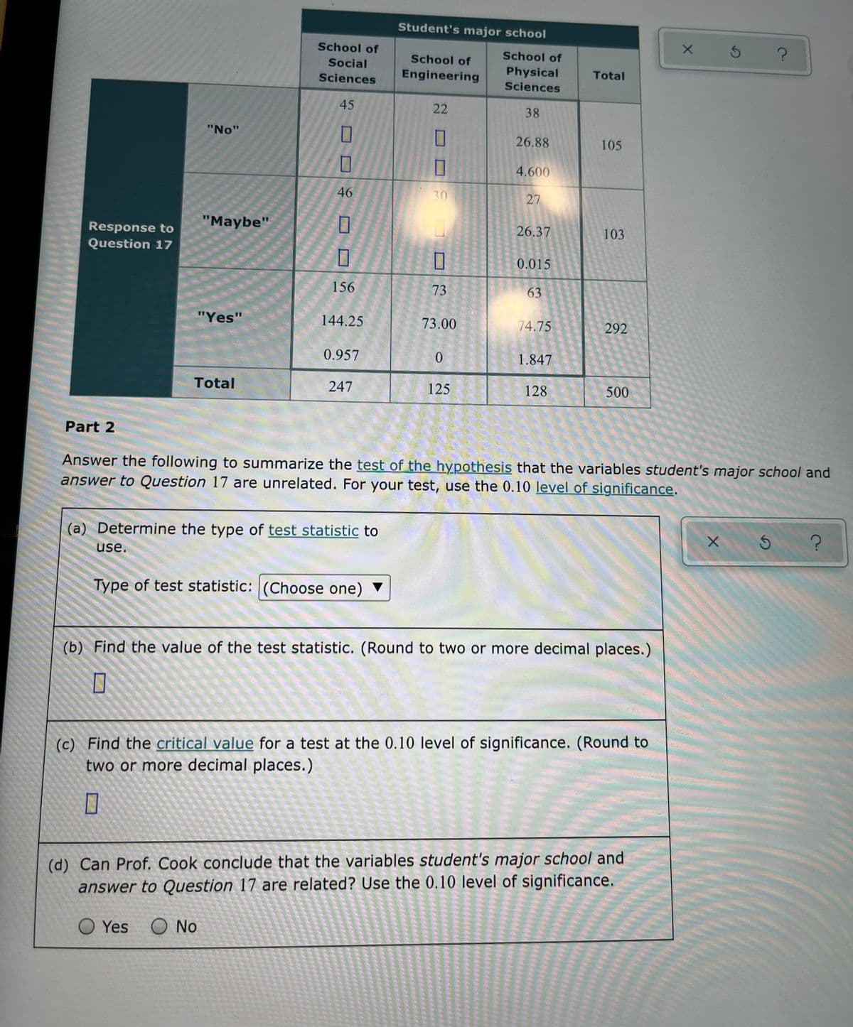 Student's major school
School of
School of
School of
Social
Engineering
Physical
Total
Sciences
Sciences
45
22
38
"No"
26.88
105
4.600
46
30
27
"Maybe"
26.37
103
Response to
Question 17
0.015
156
73
63
"Yes"
144.25
73.00
74.75
292
0.957
1.847
Total
247
125
128
500
Part 2
Answer the following to summarize the test of the hypothesis that the variables student's major school and
answer to Question 17 are unrelated. For your test, use the 0.10 level of significance.
(a) Determine the type of test statistic to
use.
Type of test statistic: (Choose one) ▼
(b) Find the value of the test statistic. (Round to two or more decimal places.)
(c) Find the critical value for a test at the 0.10 level of significance. (Round to
two or more decimal places.)
(d) Can Prof. Cook conclude that the variables student's major school and
answer to Question 17 are related? Use the 0.10 level of significance.
O Yes
O No
