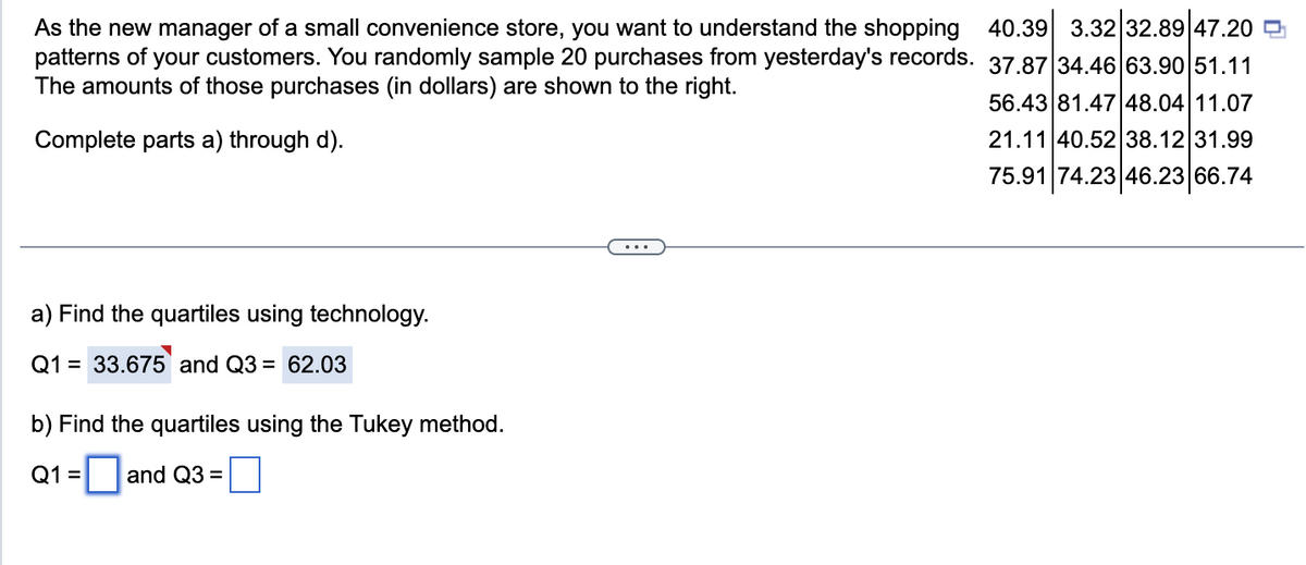 As the new manager of a small convenience store, you want to understand the shopping 40.39 3.32 32.89 47.20
patterns of your customers. You randomly sample 20 purchases from yesterday's records.
The amounts of those purchases (in dollars) are shown to the right.
37.87 34.46 63.90 51.11
Complete parts a) through d).
56.43 81.47 48.04 11.07
21.11 40.52 38.12 31.99
75.91 74.23 46.23 66.74
a) Find the quartiles using technology.
Q1 = 33.675 and Q3 = 62.03
b) Find the quartiles using the Tukey method.
Q1 = and Q3 =