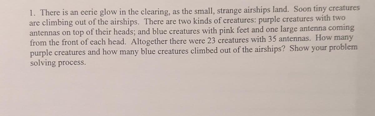 1. There is an eerie glow in the clearing, as the small, strange airships land. Soon tiny creatures
are climbing out of the airships. There are two kinds of creatures: purple creatures with two
antennas on top of their heads; and blue creatures with pink feet and one large antenna coming
from the front of each head. Altogether there were 23 creatures with 35 antennas. How many
purple creatures and how many blue creatures climbed out of the airships? Show your problem
solving process.