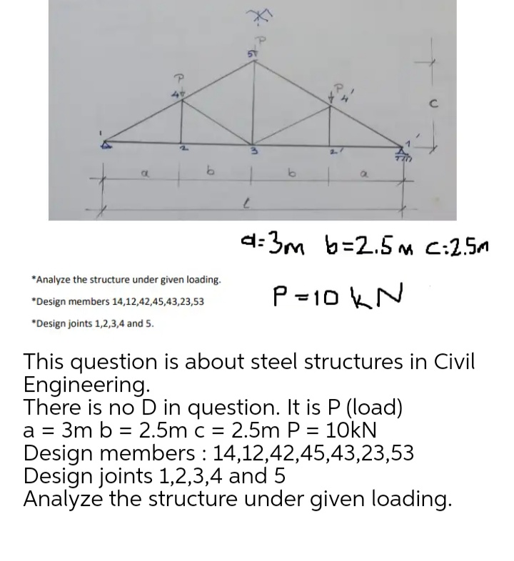 46
d:3m b=2.5M C:2.5m
*Analyze the structure under given loading.
P =10 kN
*Design members 14,12,42,45,43,23,53
*Design joints 1,2,3,4 and 5.
This question is about steel structures in Civil
Engineering.
There is no D in question. It is P (load)
a = 3m b = 2.5m c = 2.5m P = 10KN
Design members : 14,12,42,45,43,23,53
Design joints 1,2,3,4 and 5
Analyze the structure under given loading.
%3D
to
