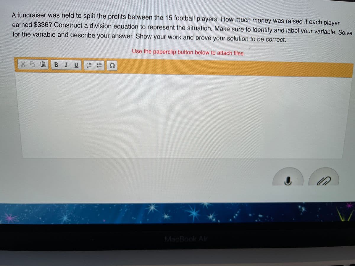 A fundraiser was held to split the profits between the 15 football players. How much money was raised if each player
earned $336? Construct a division equation to represent the situation. Make sure to identify and label your variable. Solve
for the variable and describe your answer. Show your work and prove your solution to be correct.
Use the paperclip button below to attach files.
BIU
MacBook Air
