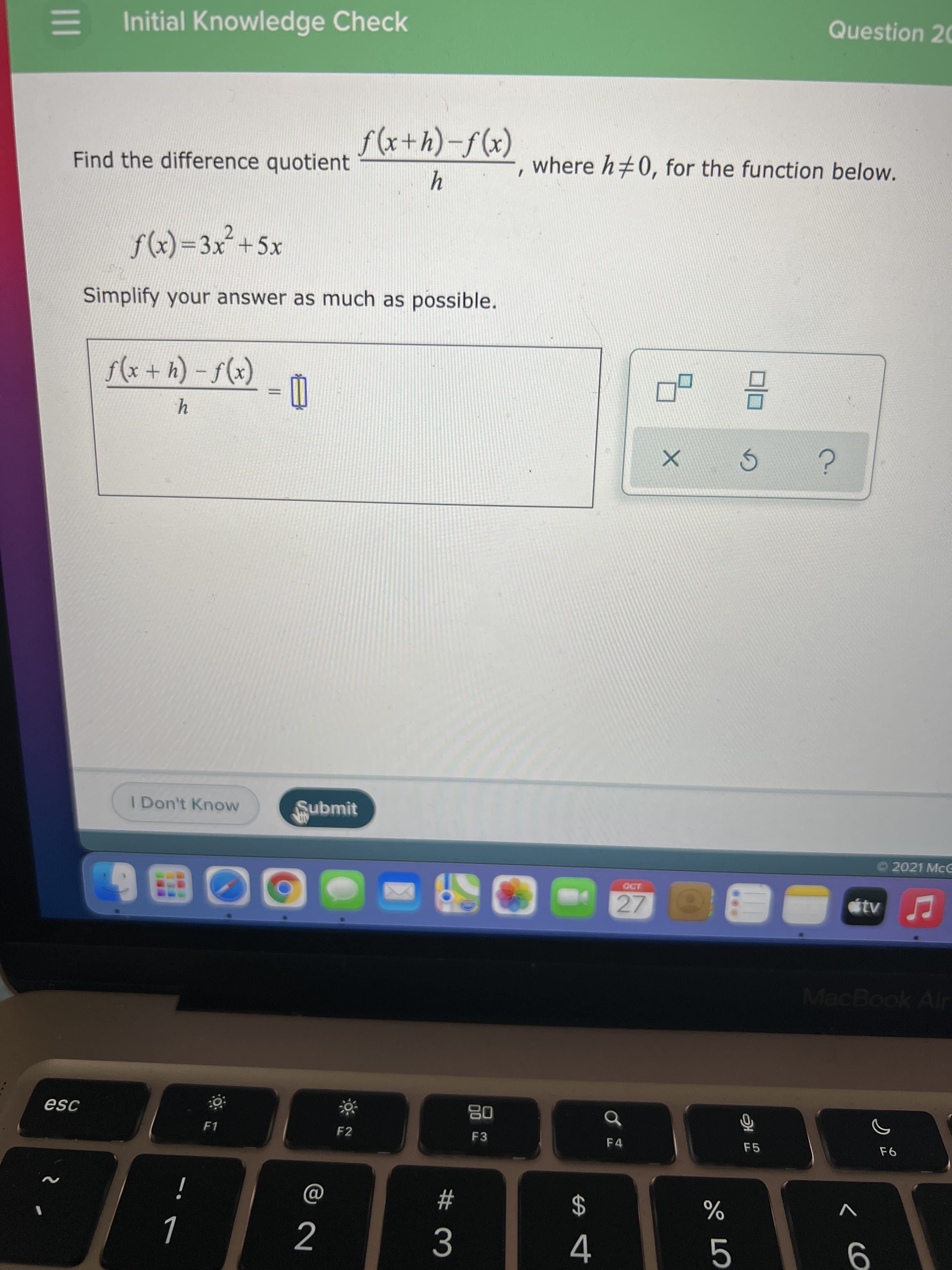 **Initial Knowledge Check**

Question 20

Find the difference quotient \(\frac{f(x+h) - f(x)}{h}\), where \(h \neq 0\), for the function below.

\(f(x) = 3x^2 + 5x\)

Simplify your answer as much as possible.

\[
\frac{f(x+h) - f(x)}{h} = \_\_
\]

*Interface elements include:*

- A text entry box for the calculated answer.
- Option buttons such as “I Don’t Know” and “Submit.”
- Icons for resizing or resetting the problem interface.