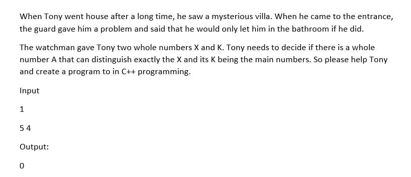 When Tony went house after a long time, he saw a mysterious villa. When he came to the entrance,
the guard gave him a problem and said that he would only let him in the bathroom if he did.
The watchman gave Tony two whole numbers X and K. Tony needs to decide if there is a whole
number A that can distinguish exactly the X and its K being the main numbers. So please help Tony
and create a program to in C++ programming.
Input
1
54
Output:
