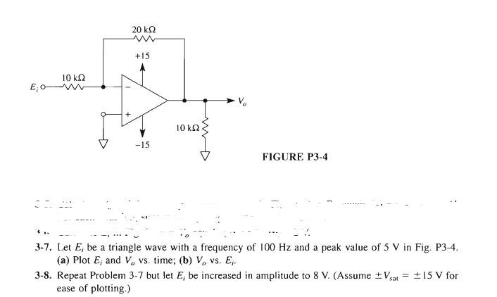 20 k2
+15
10 kQ
10 k2
-15
FIGURE P3-4
3-7. Let E; be a triangle wave with a frequency of 100 Hz and a peak value of 5 V in Fig. P3-4.
(a) Plot E; and V, vs. time; (b) V, vs. E,.
3-8. Repeat Problem 3-7 but let E, be increased in amplitude to 8 V. (Assume ±Vgat = ±15 V for
ease of plotting.)
