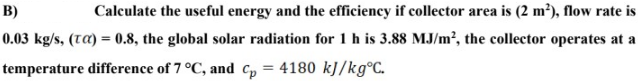 B)
Calculate the useful energy and the efficiency if collector area is (2 m²), flow rate is
0.03 kg/s, (tA) = 0.8, the global solar radiation for 1 h is 3.88 MJ/m², the collector operates at a
temperature difference of 7 °C, and C, = 4180 kJ/kg°C.
