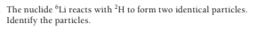 The nuclide "Li reacts with H to form two identical particles.
Identify the particles.
