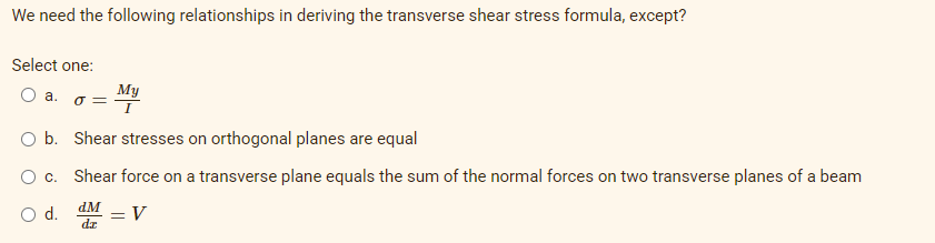 We need the following relationships in deriving the transverse shear stress formula, except?
Select one:
O a.
My
O =
O b. Shear stresses on orthogonal planes are equal
Oc.
Shear force on a transverse plane equals the sum of the normal forces on two transverse planes of a beam
d.
dM =V
dr
