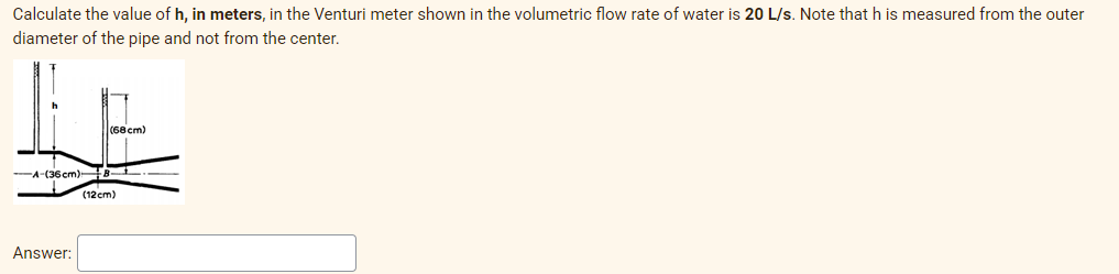 Calculate the value of h, in meters, in the Venturi meter shown in the volumetric flow rate of water is 20 L/s. Note that h is measured from the outer
diameter of the pipe and not from the center.
(68 cm)
A-(36cm)
(12cm)
Answer:
