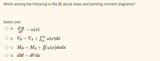 Which among the following is FALSE about shear and bending moment diagrams?
Select one:
O a.
d'M
dz
O b. VB = VA + S" w(x)dx
Oc. MB = MA + w(x)dxdx
O d. dM = dVdx
