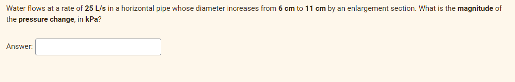 Water flows at a rate of 25 L/s in a horizontal pipe whose diameter increases from 6 cm to 11 cm by an enlargement section. What is the magnitude of
the pressure change, in kPa?
Answer:
