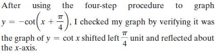 After using the
four-step procedure to graph
y = -cot(x +), I checked my graph by verifying it was
the graph of y = cot x shifted left unit and reflected about
the x-axis.
4
