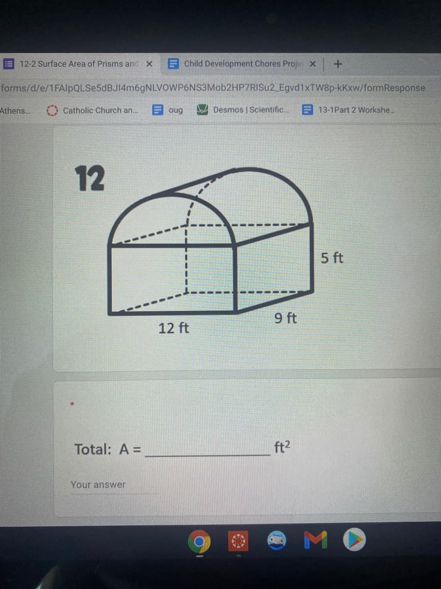 E 12-2 Surface Area of Prisms and x
E Child Development Chores Proje X
forms/d/e/1FAlpQLSe5dBJ14m6gNLVOWP6NS3Mob2HP7RISu2_Egvd1xTW8p-kKxw/formResponse
Athens...
Catholic Church an.
oug
Desmos | Scientific..
E 13-1Part 2 Workshe.
12
5 ft
9 ft
12 ft
Total: A =
ft2
Your answer
MO
