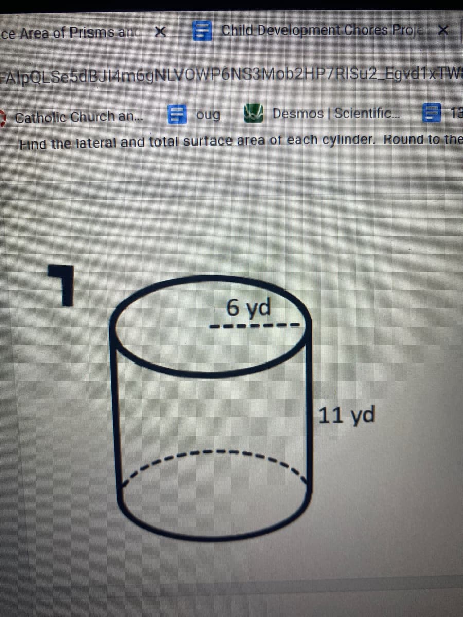 ce Area of Prisms and X
E Child Development Chores Proje X
FAlpQLSe5dBJI4m6gNLVOWP6NS3Mob2HP7RISu2_Egvd1xTW
I Catholic Church an...
E oug
Desmos | Scientific. E 13
Find the lateral and total surface area of each cylinder. Round to the
6 yd
11 yd
