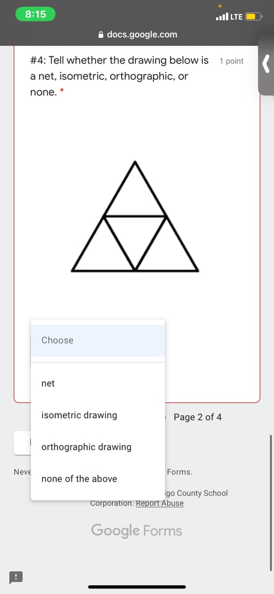 8:15
ull LTE
A docs.google.com
#4: Tell whether the drawing below is
1 point K
a net, isometric, orthographic, or
none.
Choose
net
isometric drawing
Page 2 of 4
orthographic drawing
Neve
Forms.
none of the above
igo County School
Corporation. Report Abuse
Google Forms
