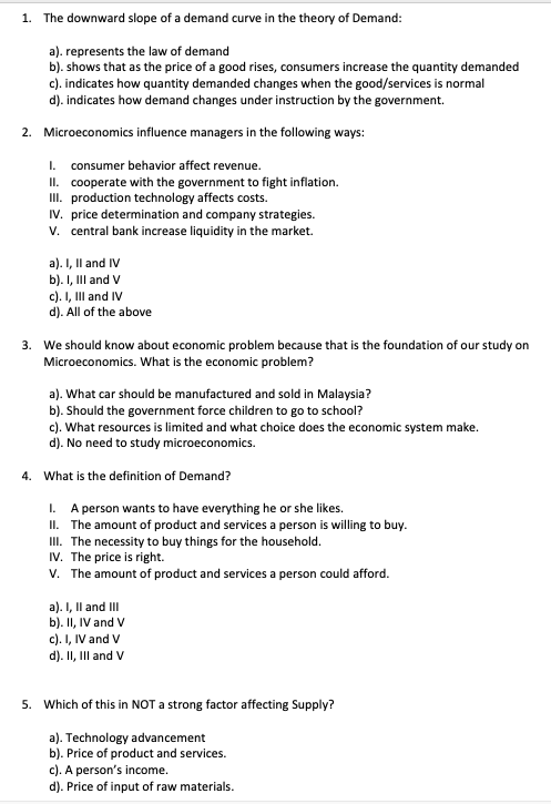 1. The downward slope of a demand curve in the theory of Demand:
a). represents the law of demand
b). shows that as the price of a good rises, consumers increase the quantity demanded
c). indicates how quantity demanded changes when the good/services is normal
d). indicates how demand changes under instruction by the government.
2. Microeconomics influence managers in the following ways:
consumer behavior affect revenue.
II. cooperate with the government to fight inflation.
II. production technology affects costs.
IV. price determination and company strategies.
v. central bank increase liquidity in the market.
I.
a). I, Il and IV
b). I, II and V
c). I, Il and IV
d). All of the above
3. We should know about economic problem because that is the foundation of our study on
Microeconomics. What is the economic problem?
a). What car should be manufactured and sold in Malaysia?
b). Should the government force children to go to school?
c). What resources is limited and what choice does the economic system make.
d). No need to study microeconomics.
4. What is the definition of Demand?
I. A person wants to have everything he or she likes.
II. The amount of product and services a person is willing to buy.
II. The necessity to buy things for the household.
IV. The price is right.
v. The amount of product and services a person could afford.
a). I, Il and II
b). II, IV and V
c). I, IV and V
d). II, Ill and V
5. Which of this in NOT a strong factor affecting Supply?
a). Technology advancement
b). Price of product and services.
c). A person's income.
d). Price of input of raw materials.
