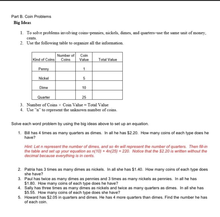 Part B. Coin Problems
Big Ideas
1. To solve problems involving coins-pennies, nickels, dimes, and quarters-use the same unit of money.
cents.
2. Use the following table to organize all the information.
Number of Coin
Coins
Kind of Coins
Penny
Nickel
Dime
Quarter
25
3. Number of Coins x Coin Value = Total Value
4. Use "n" to represent the unknown number of coins.
Value Total Value
1
5
10
Solve each word problem by using the big ideas above to set up an equation.
1. Bill has 4 times as many quarters as dimes. In all he has $2.20. How many coins of each type does he
have?
Hint: Let n represent the number of dimes, and so 4n will represent the number of quarters. Then fill-in
the table and set up your equation as n(10) + 4n(25)= 220. Notice that the $2.20 is written without the
decimal because everything is in cents.
2.
3. Paul has twice as many dimes as pennies and 3 times as many nickels as pennies. In all he has
$1.80. How many coins of each type does he have?
4. Sally has three times as many dimes as nickels and twice as many quarters as dimes. In all she has
$5.55. How many coins of each type does she have?
5. Howard has $2.05 in quarters and dimes. He has 4 more quarters than dimes. Find the number he has
of each coin.
Patria has 3 times as many dimes as nickels. In all she has $1.40. How many coins of each type does
she have?