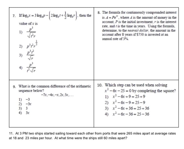 7. If log,x=3lg,p-[2log,t+log,r).
value of x is
1)
2)
3)
p²²r²³
p³r²³
√r
9. What is the common difference of the arithmetic
sequence below?
-7x,-4x,-x, 2x, 5x,...
1) -3
2) -3x
, then the
3) 3
4) 3x
8. The formula for continuously compounded interest
is A = Pe", where A is the amount of money in the
account, P is the initial investment, r is the interest
rate, and is the time in years. Using the formula,
determine, to the nearest dollar, the amount in the
account after 8 years if $750 is invested at an
annual rate of 3%.
10. Which step can be used when solving
x²-6x-25-0 by completing the square?
1) x² - 6x+9=25+9
2) x²-6x-9=25-9
3) x² - 6x+36=25+36
x²-6x-36=25-36
4)
11. At 3 PM two ships started sailing toward each other from ports that were 265 miles apart at average rates
at 18 and 23 miles per hour. At what time were the ships still 60 miles apart?