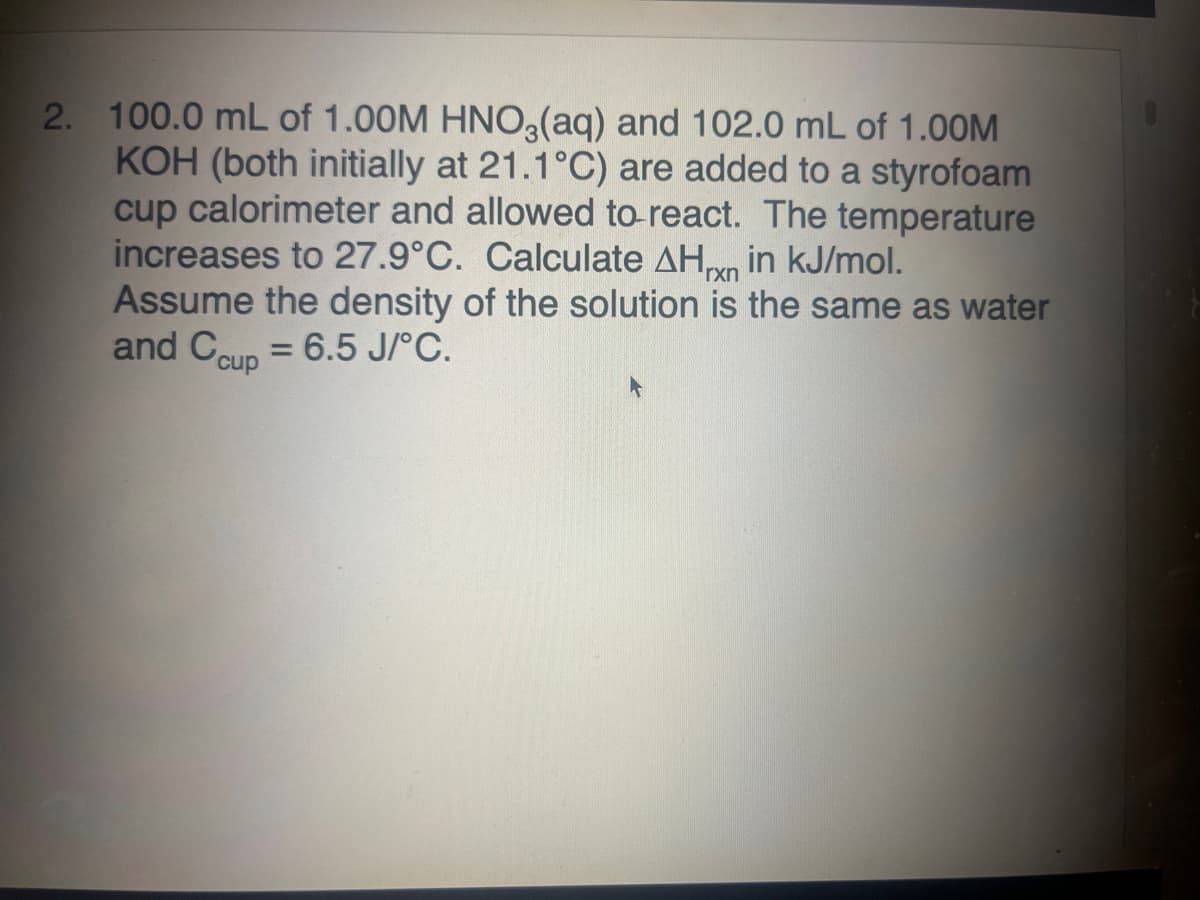 2. 100.0 mL of 1.00M HNO3(aq) and 102.0 mL of 1.00M
KOH (both initially at 21.1°C) are added to a styrofoam
cup calorimeter and allowed to react. The temperature
increases to 27.9°C. Calculate AHxn in kJ/mol.
Assume the density of the solution is the same as water
and Ccup = 6.5 J/°C.