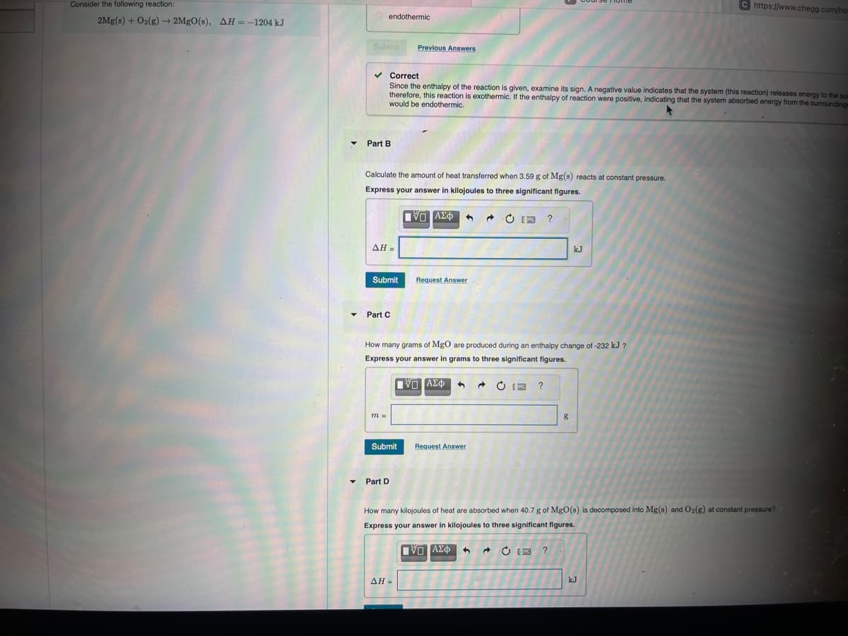 Consider the following reaction:
2Mg(s) + O2(g) 2MgO(s), AH = -1204 kJ
endothermic
Submit
Previous Answers
Part B
Correct
C https://www.chegg.com/hom
Since the enthalpy of the reaction is given, examine its sign. A negative value indicates that the system (this reaction) releases energy to the sux
therefore, this reaction is exothermic. If the enthalpy of reaction were positive, indicating that the system absorbed energy from the surroundings
would be endothermic.
Calculate the amount of heat transferred when 3.59 g of Mg(s) reacts at constant pressure.
Express your answer in kilojoules to three significant figures.
AH =
Ο ΑΣΦ
Submit
Request Answer
Part C
二?
kJ
How many grams of MgO are produced during an enthalpy change of -232 kJ ?
Express your answer in grams to three significant figures.
Ο ΑΣΦ
Submit
Request Answer
Part D
2¢
?
g
How many kilojoules of heat are absorbed when 40.7 g of MgO(s) is decomposed into Mg(s) and O2(g) at constant pressure?
Express your answer in kilojoules to three significant figures.
AH =
ΓΕ ΑΣΦ
C?
kJ