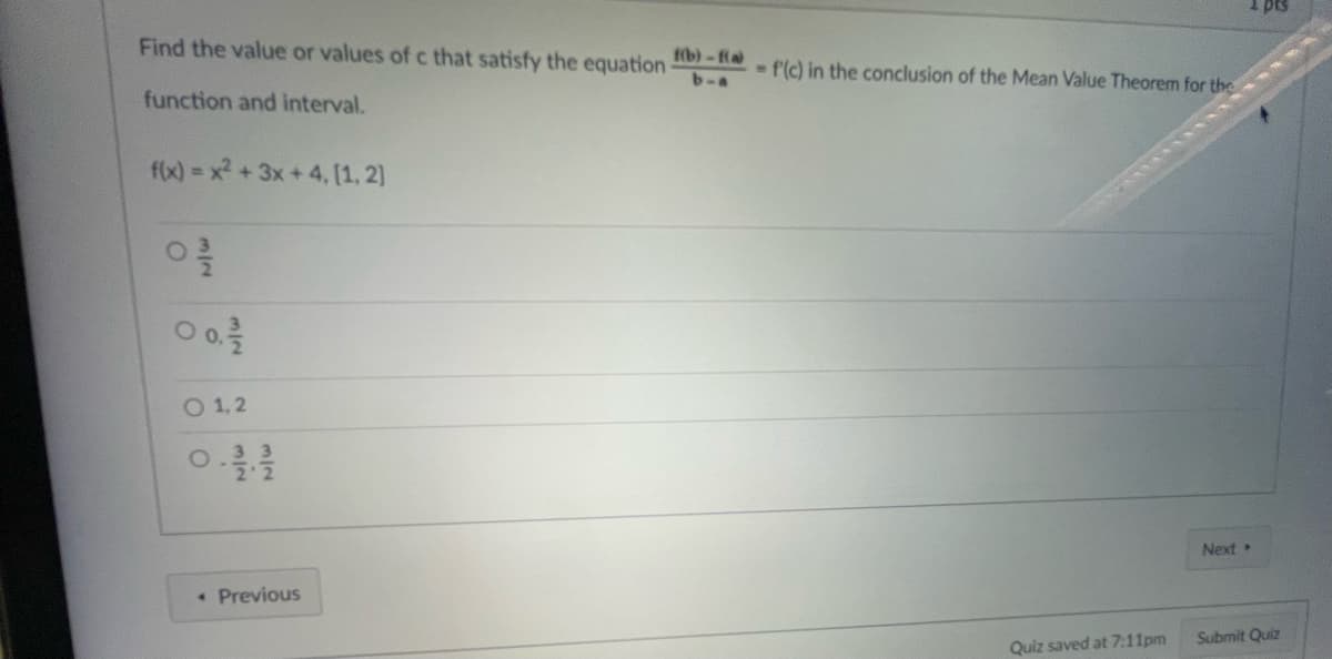 Find the value or values of c that satisfy the equation
function and interval.
f(x)=x²+3x+4, [1, 2]
03/20
0 0,2/12
O 1,2
. Previous
f(b)-f(a)
b-a
- f'(c) in the conclusion of the Mean Value Theorem for the
Quiz saved at 7:11pm
1 pts
Next >
Submit Quiz