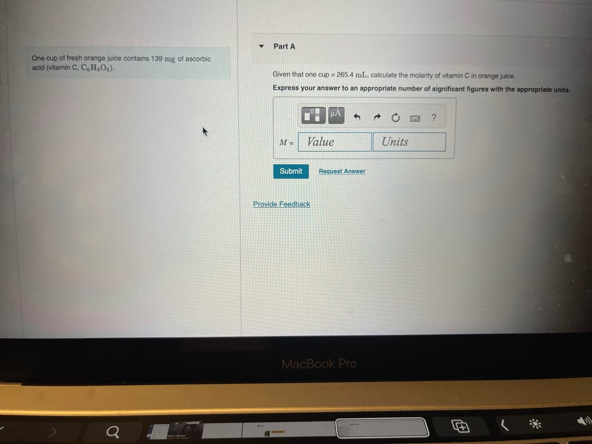 One cup of fresh orange juice contains 139 mg of ascorbic
acid (vitamin C, C6H8O6).
Part A
Given that one cup = 265.4 mL, calculate the molarity of vitamin C in orange juice.
Express your answer to an appropriate number of significant figures with the appropriate units.
σ
μα
20
?
M=
Value
Units
Submit
Request Answer
Provide Feedback
MacBook Pro
+