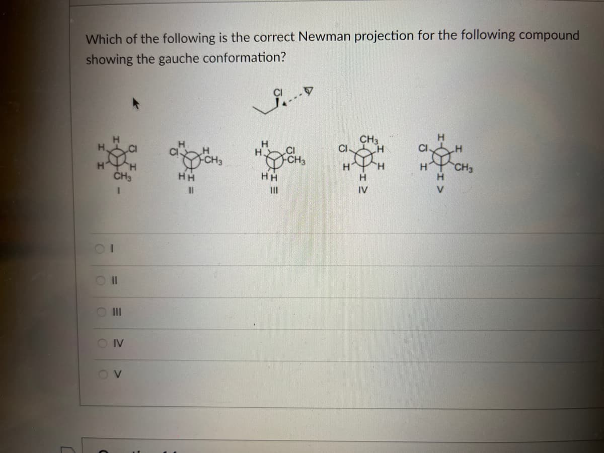 Which of the following is the correct Newman projection for the following compound
showing the gauche conformation?
H
CH3
H
H
CI
H
H
CH3
H
CH3
HH
HH
H
IV
V
I
01
O II
O III
O IV
OV