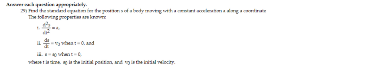 Answer each question appropriately.
29) Find the standard equation for the positions of a body moving with a constant acceleration a along a coordinate
The following properties are known:
d²s
dt²
i.
11.
ds
dt
= a,
= vo when t = 0, and
iii. s = so when t = 0,
where t is time, so is the initial position, and vo is the initial velocity.