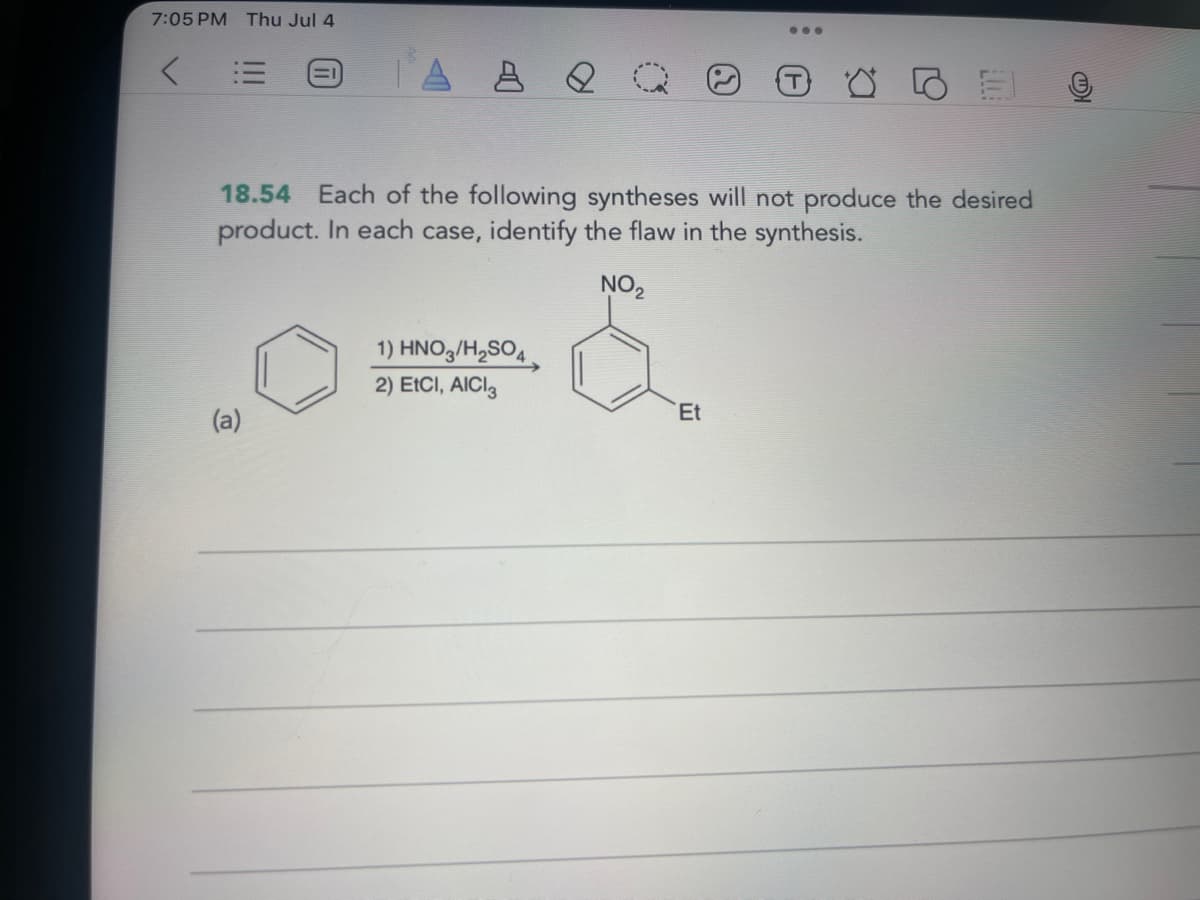 7:05 PM Thu Jul 4
A & Q Q
.00
18.54 Each of the following syntheses will not produce the desired
product. In each case, identify the flaw in the synthesis.
(a)
NO2
1) HNO3/H2SO4.
2) EtCI, AICI 3
Et