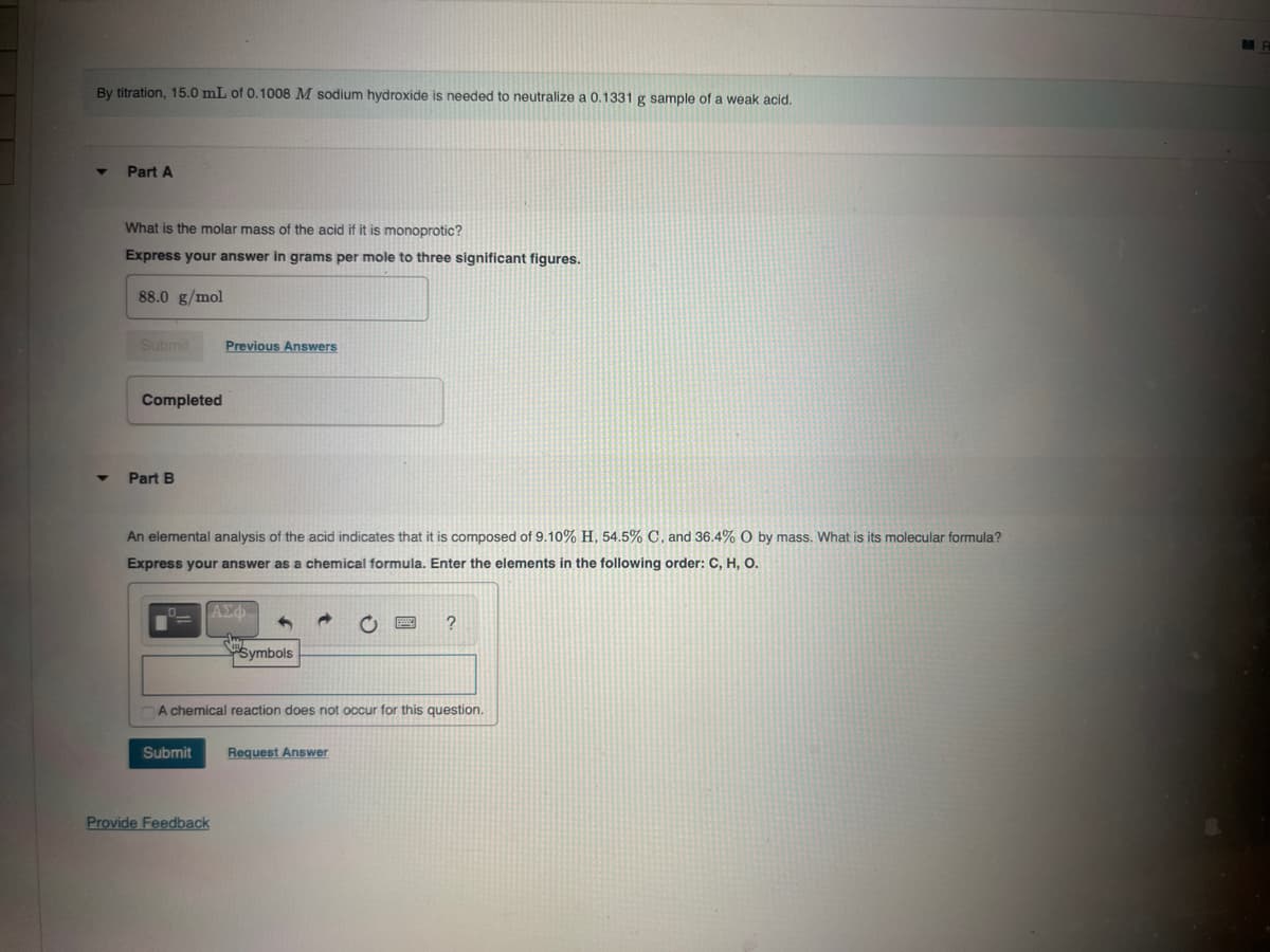 By titration, 15.0 mL of 0.1008 M sodium hydroxide is needed to neutralize a 0.1331 g sample of a weak acid.
Part A
What is the molar mass of the acid if it is monoprotic?
Express your answer in grams per mole to three significant figures.
88.0 g/mol
Submit
Previous Answers
Completed
Part B
An elemental analysis of the acid indicates that it is composed of 9.10% H, 54.5% C, and 36.4% O by mass. What is its molecular formula?
Express your answer as a chemical formula. Enter the elements in the following order: C, H, O.
O
ΑΣΦ
Symbols
A chemical reaction does not occur for this question.
Submit
Request Answer
Provide Feedback