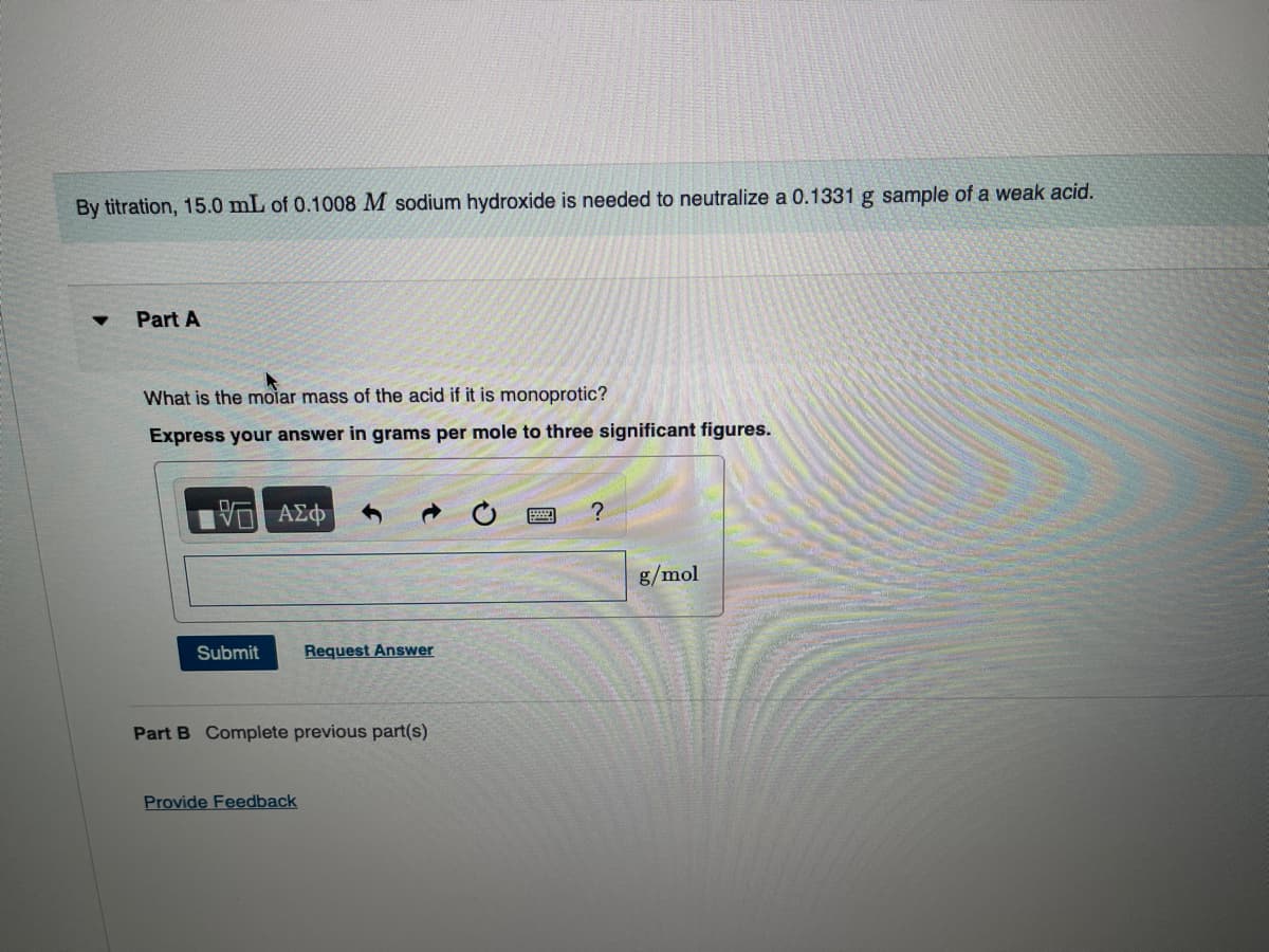 By titration, 15.0 mL of 0.1008 M sodium hydroxide is needed to neutralize a 0.1331 g sample of a weak acid.
Part A
What is the molar mass of the acid if it is monoprotic?
Express your answer in grams per mole to three significant figures.
ΜΕ ΑΣΦ
->
Submit
Request Answer
Part B Complete previous part(s)
Provide Feedback
?
g/mol